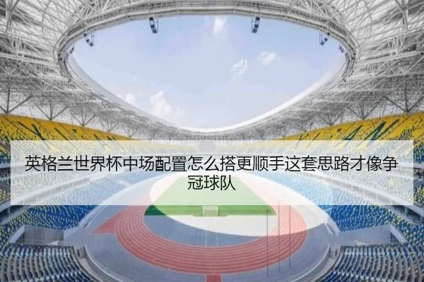 英格兰世界杯中场配置怎么搭更顺手这套思路才像争冠球队