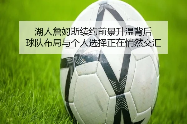 湖人詹姆斯续约前景升温背后 球队布局与个人选择正在悄然交汇